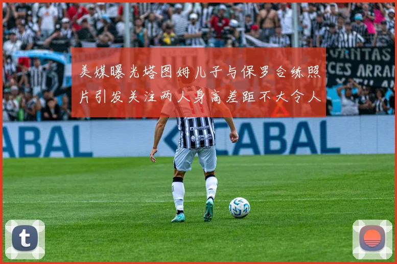 美媒曝光塔图姆儿子与保罗合练照片引发关注两人身高差距不大令人惊讶