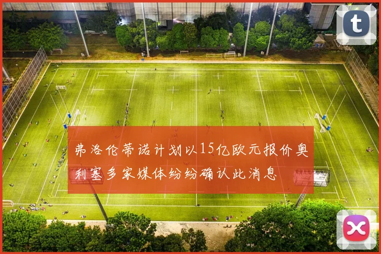 弗洛伦蒂诺计划以15亿欧元报价奥利塞多家媒体纷纷确认此消息