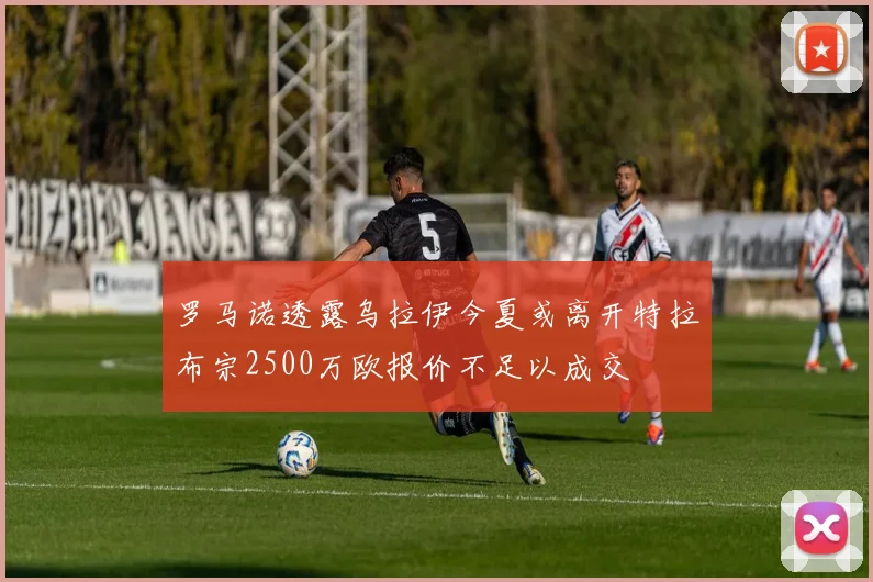 罗马诺透露乌拉伊今夏或离开特拉布宗2500万欧报价不足以成交