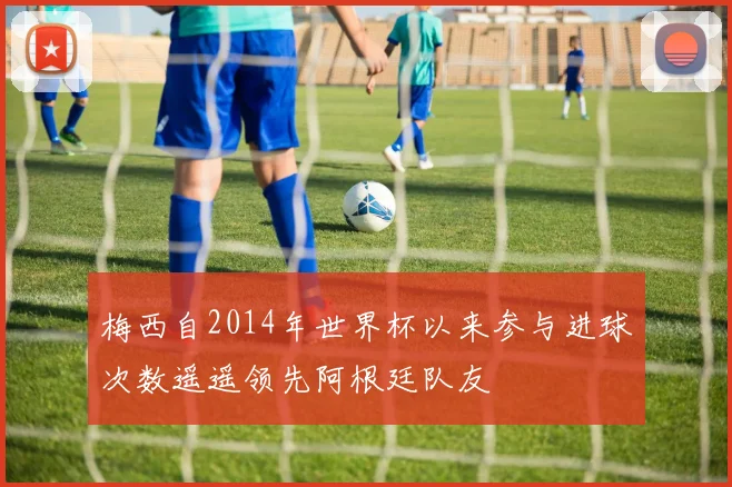 梅西自2014年世界杯以来参与进球次数遥遥领先阿根廷队友