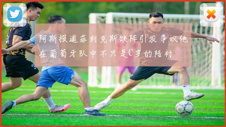 阿斯报道菲利克斯缺阵引发争议他在葡萄牙队中不只是C罗的陪衬
