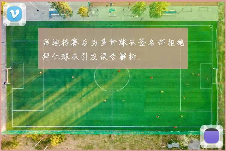 吕迪格赛后为多件球衣签名却拒绝拜仁球衣引发误会解析
