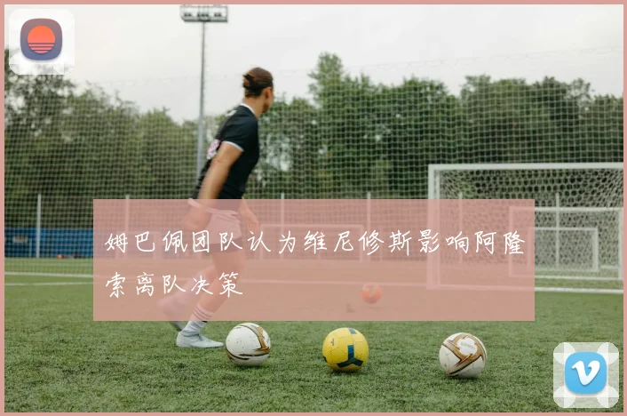 姆巴佩团队认为维尼修斯影响阿隆索离队决策