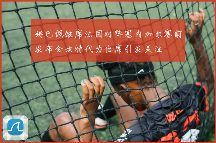 姆巴佩缺席法国对阵塞内加尔赛前发布会坎特代为出席引发关注