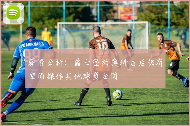 薪资分析：爵士签约奥科吉后仍有空间操作其他球员合同