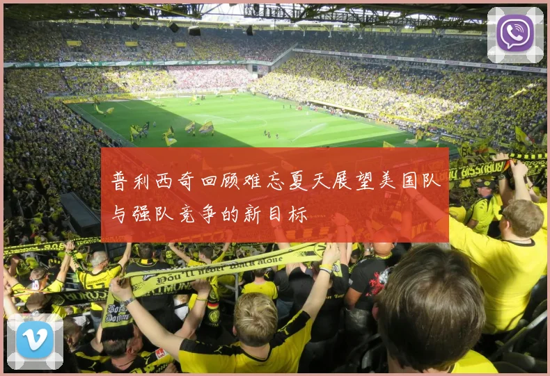 普利西奇回顾难忘夏天展望美国队与强队竞争的新目标
