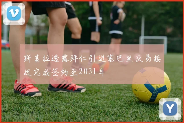 斯基拉透露拜仁引进塞巴里交易接近完成签约至2031年