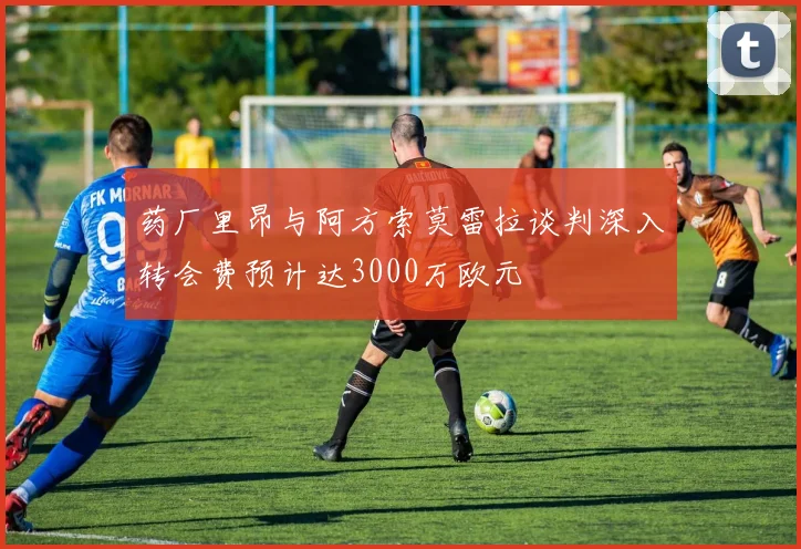 药厂里昂与阿方索莫雷拉谈判深入转会费预计达3000万欧元